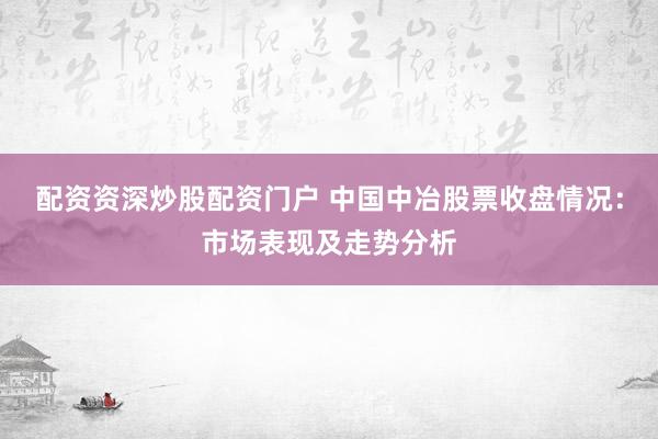 配資資深炒股配資門戶 中國中冶股票收盤情況：市場(chǎng)表現(xiàn)及走勢(shì)分析