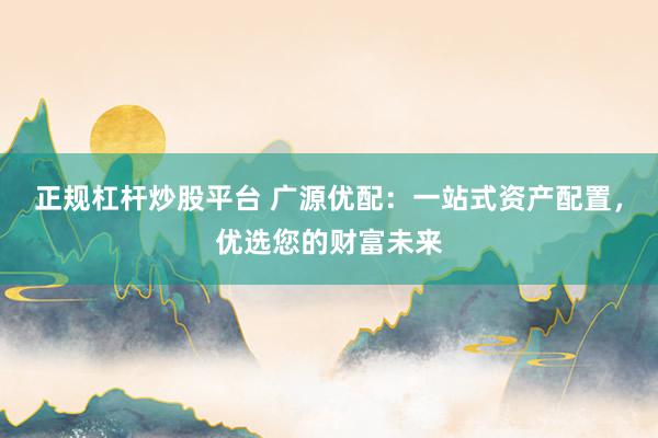 正規(guī)杠桿炒股平臺(tái) 廣源優(yōu)配：一站式資產(chǎn)配置，優(yōu)選您的財(cái)富未來