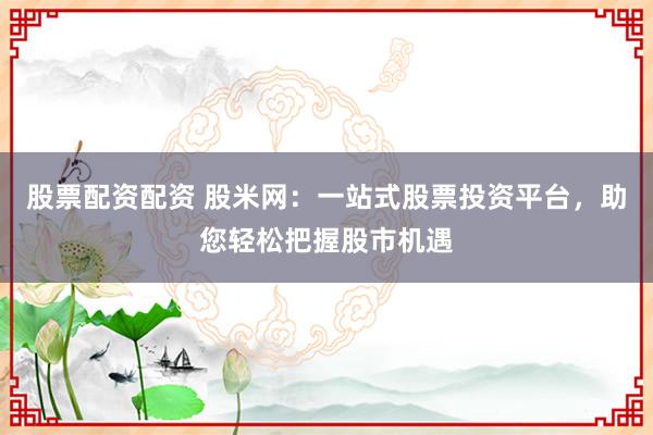 股票配資配資 股米網(wǎng)：一站式股票投資平臺，助您輕松把握股市機遇