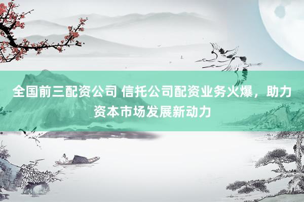 全國前三配資公司 信托公司配資業(yè)務(wù)火爆，助力資本市場發(fā)展新動力