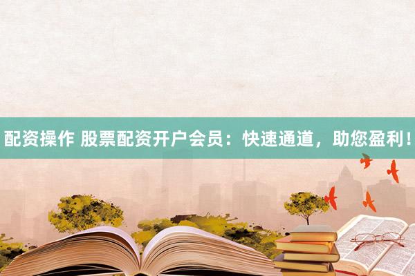 配資操作 股票配資開戶會員：快速通道，助您盈利！