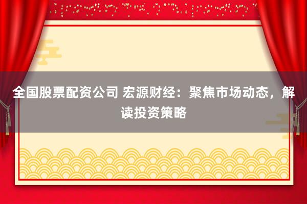 全國股票配資公司 宏源財經(jīng)：聚焦市場動態(tài)，解讀投資策略