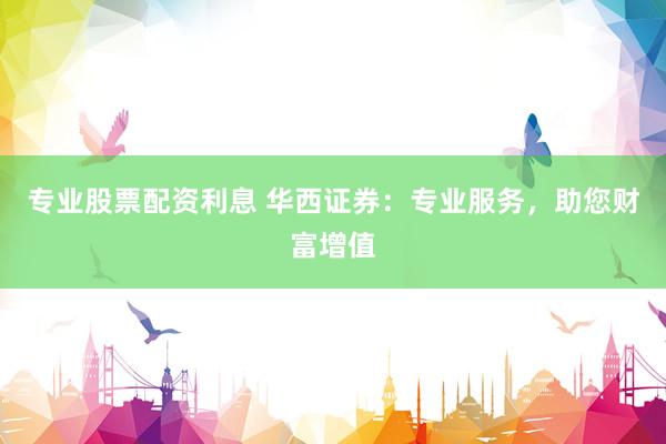 專業(yè)股票配資利息 華西證券：專業(yè)服務(wù)，助您財富增值