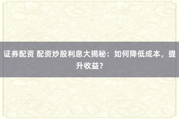 證券配資 配資炒股利息大揭秘：如何降低成本，提升收益？