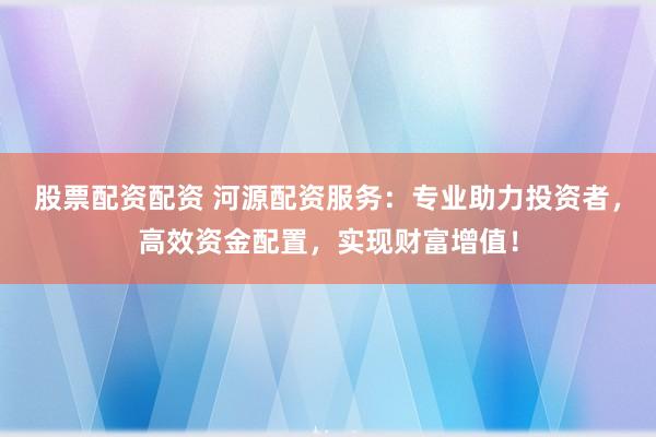 股票配資配資 河源配資服務(wù)：專業(yè)助力投資者，高效資金配置，實現(xiàn)財富增值！