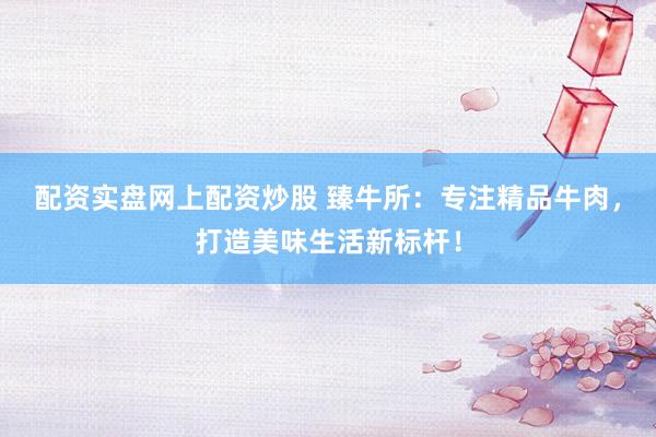 配資實(shí)盤(pán)網(wǎng)上配資炒股 臻牛所：專(zhuān)注精品牛肉，打造美味生活新標(biāo)桿！