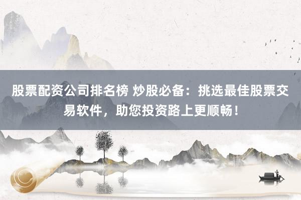 股票配資公司排名榜 炒股必備：挑選最佳股票交易軟件，助您投資路上更順暢！