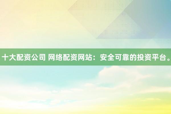 十大配資公司 網(wǎng)絡配資網(wǎng)站：安全可靠的投資平臺。