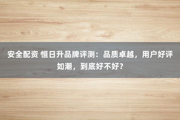 安全配資 恒日升品牌評(píng)測(cè)：品質(zhì)卓越，用戶(hù)好評(píng)如潮，到底好不好？