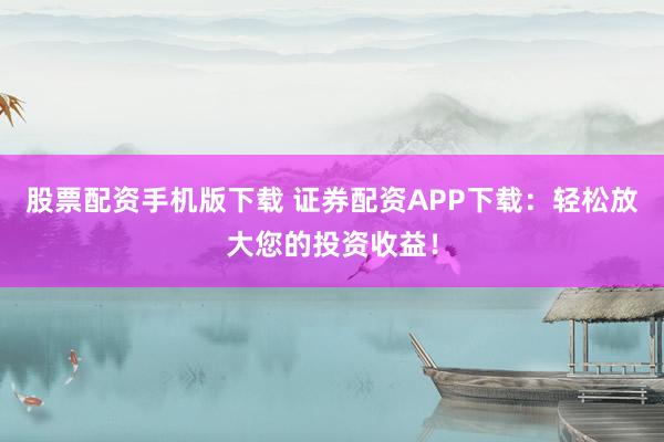 股票配資手機版下載 證券配資APP下載：輕松放大您的投資收益！
