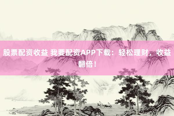 股票配資收益 我要配資APP下載：輕松理財(cái)，收益翻倍！