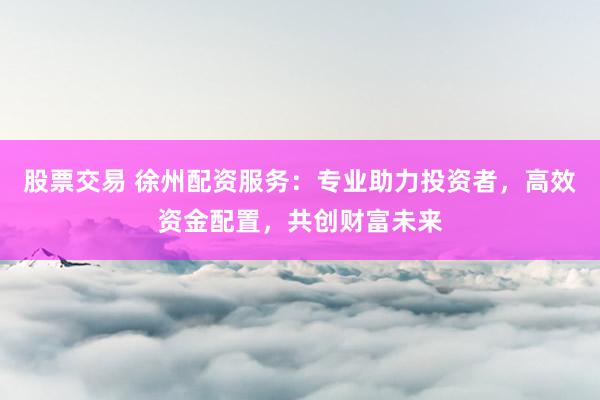 股票交易 徐州配資服務(wù)：專業(yè)助力投資者，高效資金配置，共創(chuàng)財富未來