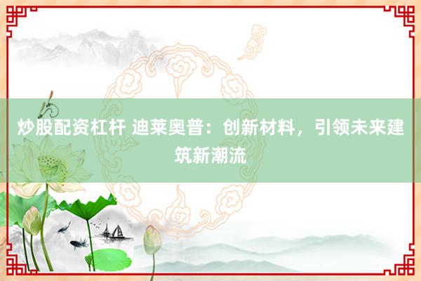 炒股配資杠桿 迪萊奧普：創(chuàng)新材料，引領(lǐng)未來(lái)建筑新潮流