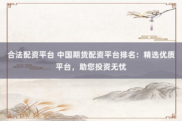 合法配資平臺 中國期貨配資平臺排名：精選優(yōu)質(zhì)平臺，助您投資無憂