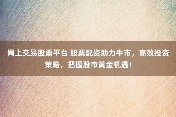 網(wǎng)上交易股票平臺(tái) 股票配資助力牛市，高效投資策略，把握股市黃金機(jī)遇！