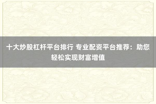 十大炒股杠桿平臺(tái)排行 專(zhuān)業(yè)配資平臺(tái)推薦：助您輕松實(shí)現(xiàn)財(cái)富增值