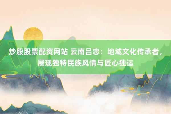 炒股股票配資網(wǎng)站 云南呂忠：地域文化傳承者，展現(xiàn)獨特民族風情與匠心獨運