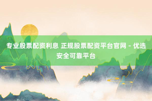 專業(yè)股票配資利息 正規(guī)股票配資平臺官網(wǎng) - 優(yōu)選安全可靠平臺