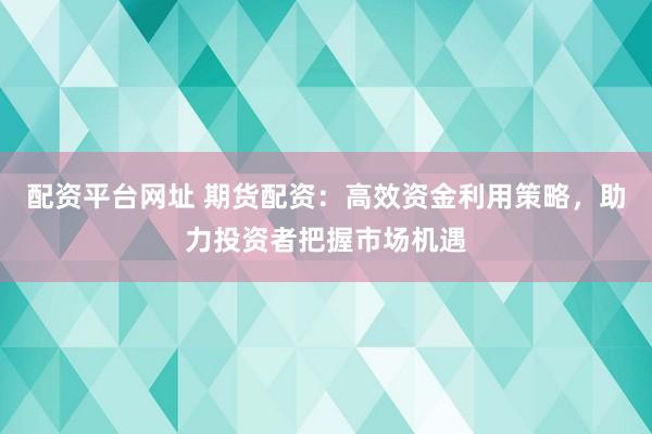 配資平臺(tái)網(wǎng)址 期貨配資：高效資金利用策略，助力投資者把握市場(chǎng)機(jī)遇