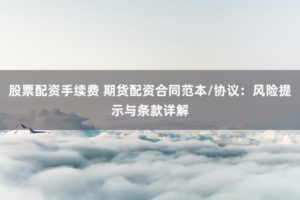股票配資手續(xù)費(fèi) 期貨配資合同范本/協(xié)議：風(fēng)險(xiǎn)提示與條款詳解