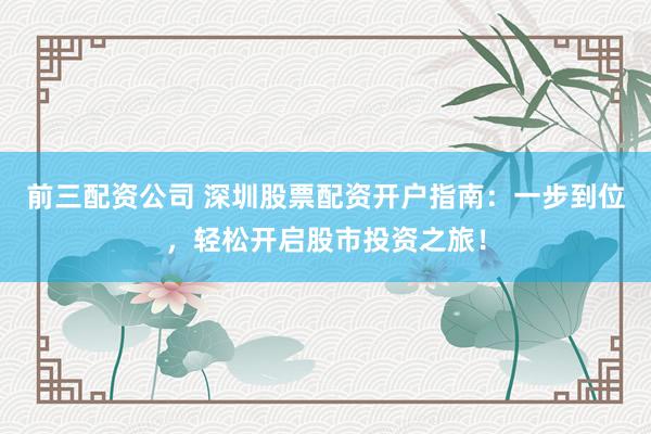 前三配資公司 深圳股票配資開戶指南：一步到位，輕松開啟股市投資之旅！