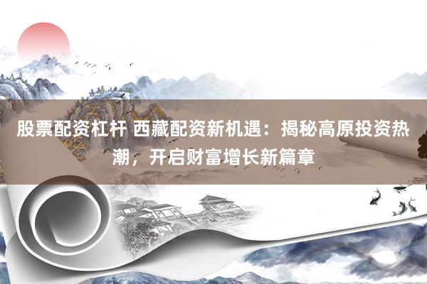 股票配資杠桿 西藏配資新機(jī)遇：揭秘高原投資熱潮，開(kāi)啟財(cái)富增長(zhǎng)新篇章