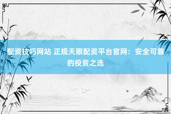 配資技巧網(wǎng)站 正規(guī)天眼配資平臺官網(wǎng)：安全可靠的投資之選