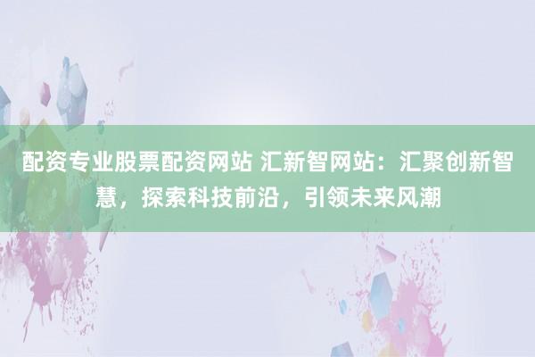 配資專業(yè)股票配資網(wǎng)站 匯新智網(wǎng)站：匯聚創(chuàng)新智慧，探索科技前沿，引領(lǐng)未來風(fēng)潮