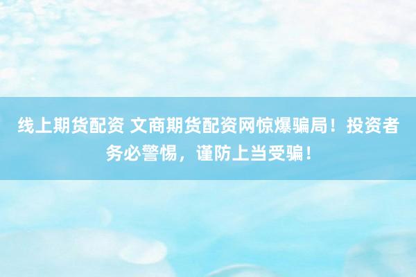線上期貨配資 文商期貨配資網驚爆騙局！投資者務必警惕，謹防上當受騙！