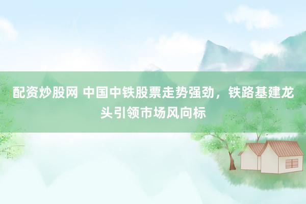 配資炒股網(wǎng) 中國中鐵股票走勢(shì)強(qiáng)勁，鐵路基建龍頭引領(lǐng)市場(chǎng)風(fēng)向標(biāo)