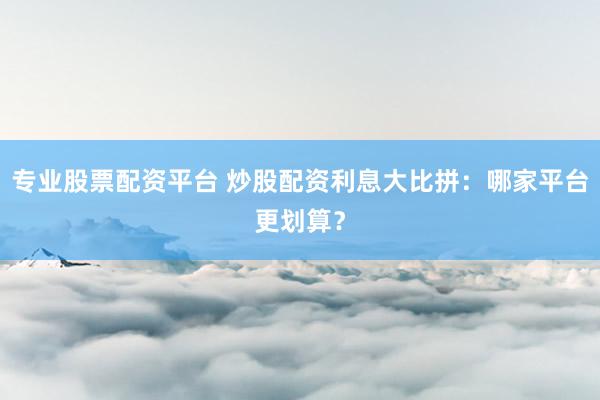 專業(yè)股票配資平臺(tái) 炒股配資利息大比拼：哪家平臺(tái)更劃算？