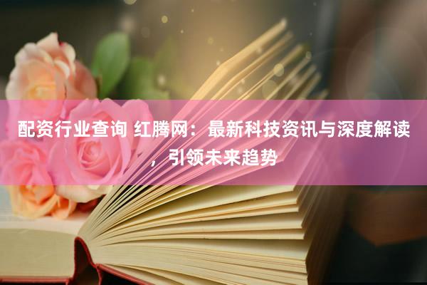 配資行業(yè)查詢 紅騰網(wǎng)：最新科技資訊與深度解讀，引領(lǐng)未來趨勢