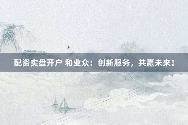 配資實(shí)盤開戶 和業(yè)眾：創(chuàng)新服務(wù)，共贏未來！