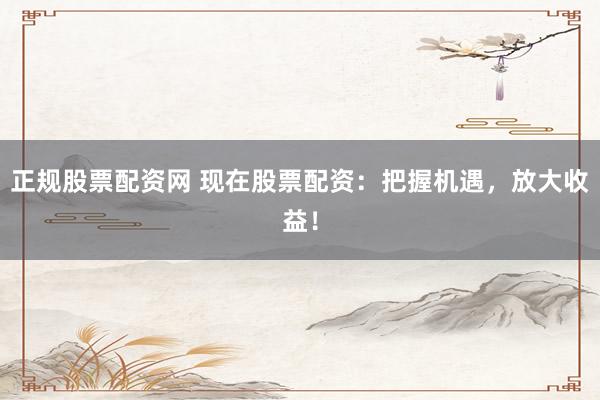 正規(guī)股票配資網(wǎng) 現(xiàn)在股票配資：把握機(jī)遇，放大收益！