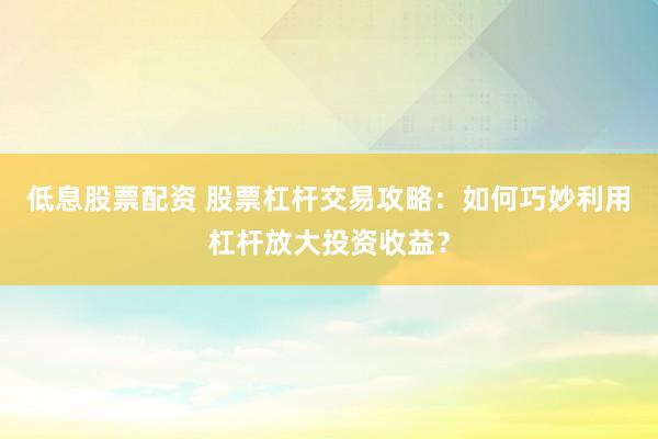 低息股票配資 股票杠桿交易攻略：如何巧妙利用杠桿放大投資收益？
