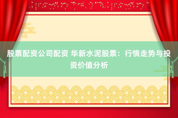 股票配資公司配資 華新水泥股票：行情走勢與投資價值分析