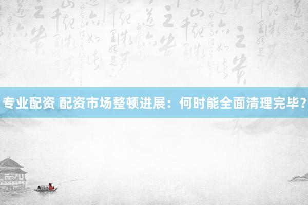 專業(yè)配資 配資市場整頓進(jìn)展：何時能全面清理完畢？