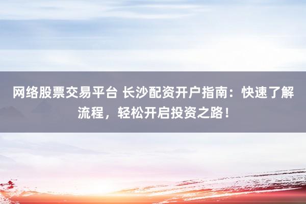 網絡股票交易平臺 長沙配資開戶指南：快速了解流程，輕松開啟投資之路！