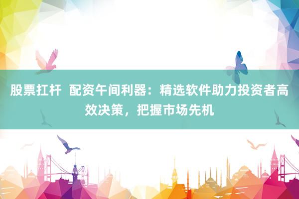 股票扛桿  配資午間利器：精選軟件助力投資者高效決策，把握市場先機