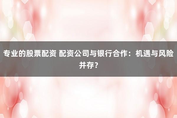 專業(yè)的股票配資 配資公司與銀行合作：機遇與風險并存？