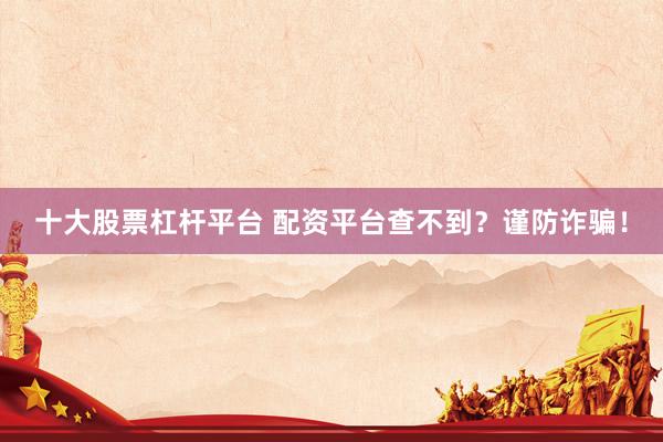 十大股票杠桿平臺(tái) 配資平臺(tái)查不到？謹(jǐn)防詐騙！