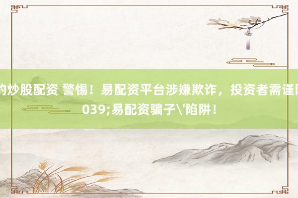 正規(guī)的炒股配資 警惕！易配資平臺(tái)涉嫌欺詐，投資者需謹(jǐn)防'易配資騙子'陷阱！