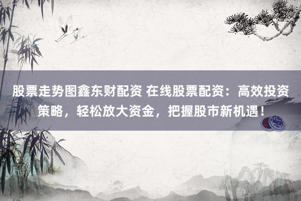 股票走勢(shì)圖鑫東財(cái)配資 在線股票配資：高效投資策略，輕松放大資金，把握股市新機(jī)遇！