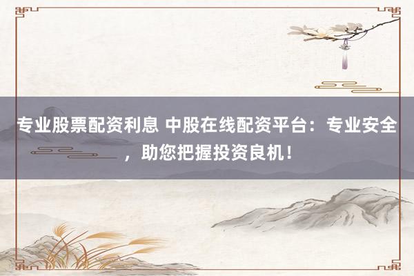 專業(yè)股票配資利息 中股在線配資平臺：專業(yè)安全，助您把握投資良機！