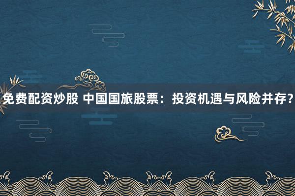 免費配資炒股 中國國旅股票：投資機(jī)遇與風(fēng)險并存？