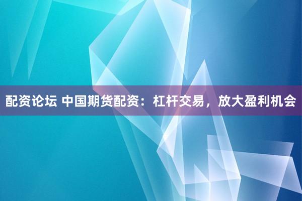 配資論壇 中國期貨配資：杠桿交易，放大盈利機會