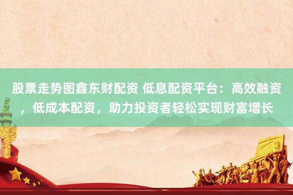 股票走勢(shì)圖鑫東財(cái)配資 低息配資平臺(tái)：高效融資，低成本配資，助力投資者輕松實(shí)現(xiàn)財(cái)富增長(zhǎng)