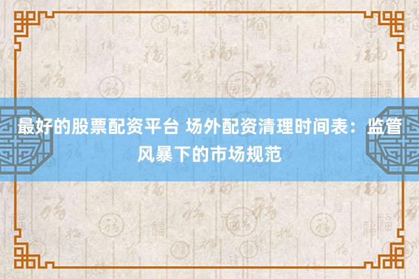 最好的股票配資平臺(tái) 場外配資清理時(shí)間表：監(jiān)管風(fēng)暴下的市場規(guī)范