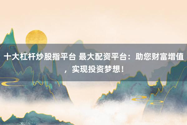 十大杠桿炒股指平臺(tái) 最大配資平臺(tái)：助您財(cái)富增值，實(shí)現(xiàn)投資夢(mèng)想！
