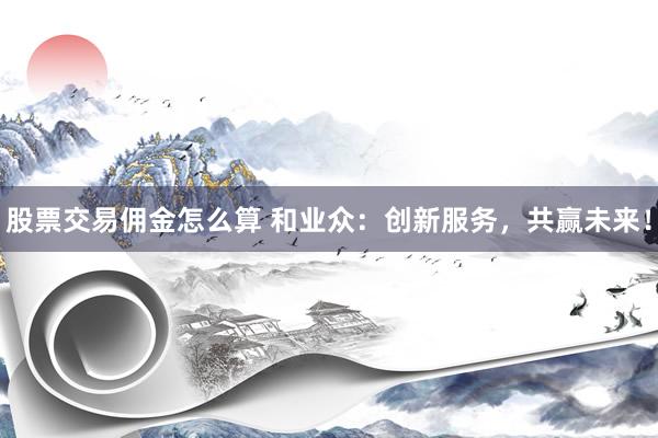 股票交易傭金怎么算 和業(yè)眾：創(chuàng)新服務，共贏未來！